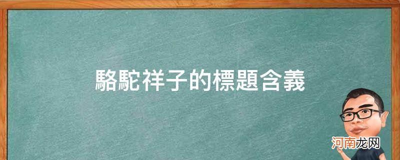 骆驼祥子的标题含义_骆驼祥子的标题含义是什么