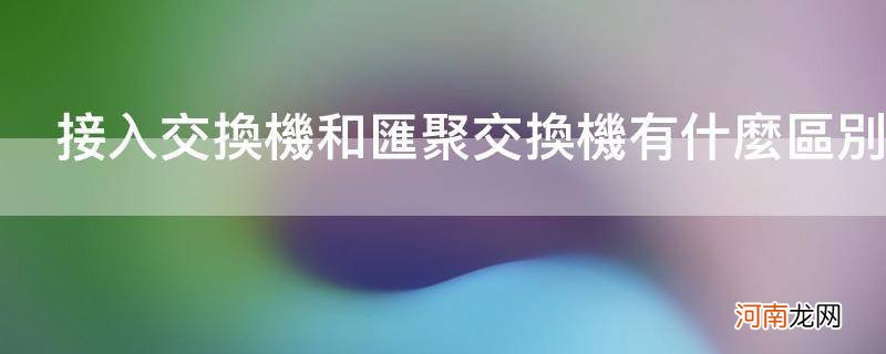 接入交换机和汇聚交换机有什么区别_汇聚交换机和普通交换机的区别