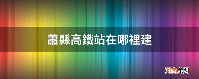 萧县高铁站在哪里建_萧县高铁站什么时候开通的