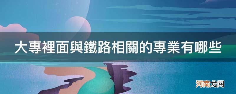 大专里面与铁路相关的专业有哪些_有关铁路专业的大专院校有哪些