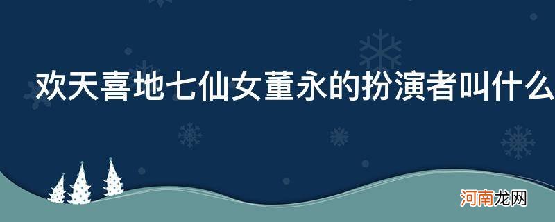 欢天喜地七仙女董永的扮演者叫什么_欢天喜地七仙女中跟董永在一起的是谁