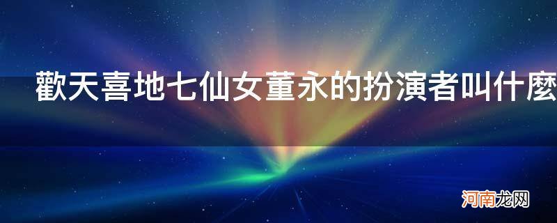 欢天喜地七仙女董永的扮演者叫什么_欢天喜地七仙女中跟董永在一起的是谁