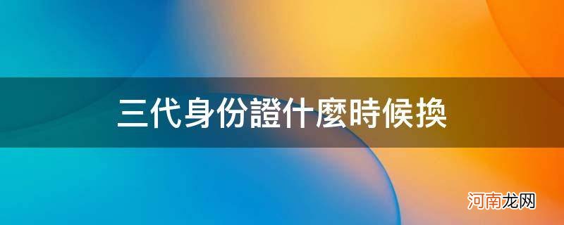 三代身份证什么时候换_什么时候更换三代身份证