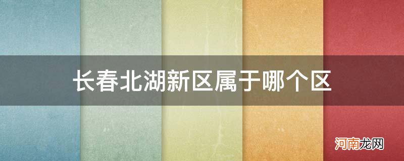 长春北湖新区属于哪个区_长春北湖新区属于哪个区域