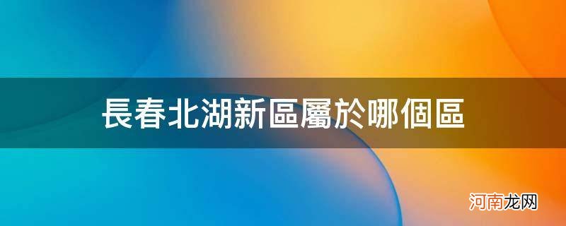 长春北湖新区属于哪个区_长春北湖新区属于哪个区域