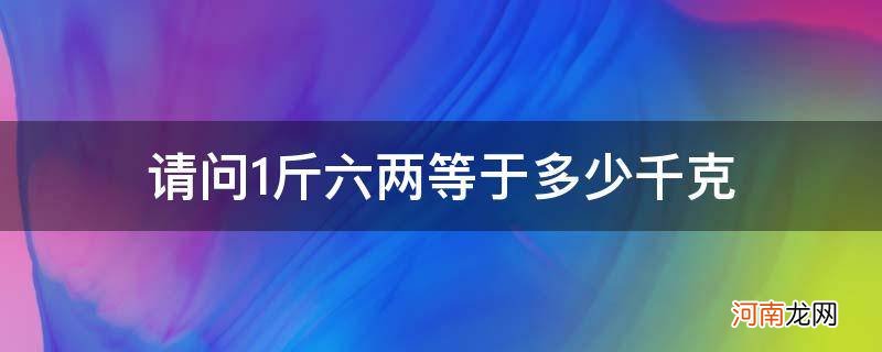 请问1斤六两等于多少千克_一斤六两等于多少克等于多少千克