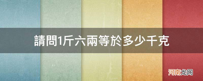 请问1斤六两等于多少千克_一斤六两等于多少克等于多少千克