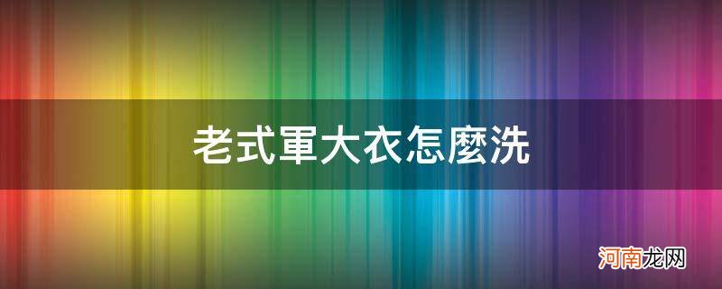 老式军大衣怎么洗_清洗老式军大衣妙招