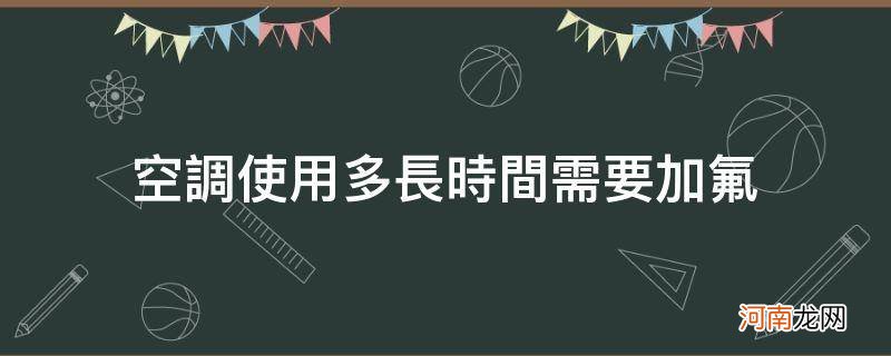 空调使用多长时间需要加氟_空调一般使用多长时间需要加氟