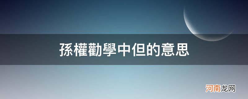 孙权劝学中但的意思_孙权劝学中但当的意思