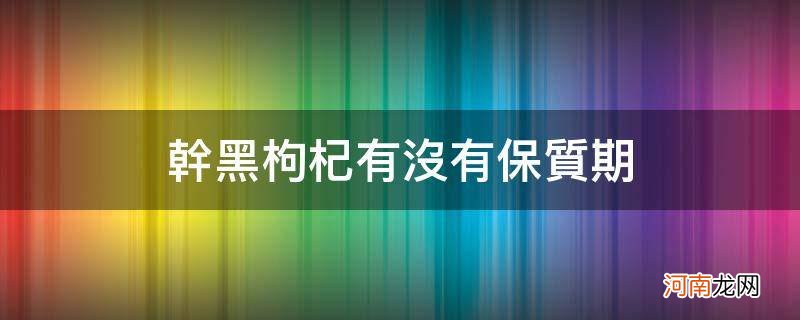 干黑枸杞有没有保质期_干黑枸杞有保质期限吗