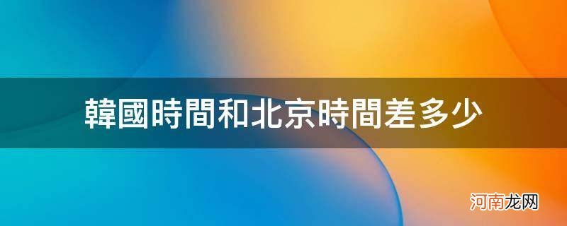 韩国时间和北京时间差多少_韩国时间和北京时间差多少天气