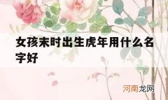 女孩末时出生虎年用什么名字好_虎年出生的女人命好吗