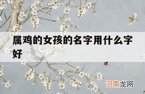 属鸡的女孩的名字用什么字好_属鸡女孩取名字带什么字比较好