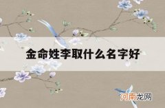 金命姓李取什么名字好_金命李姓的女孩取什么名字好