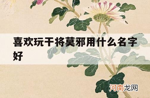 喜欢玩干将莫邪用什么名字好_喜欢玩干将莫邪的人