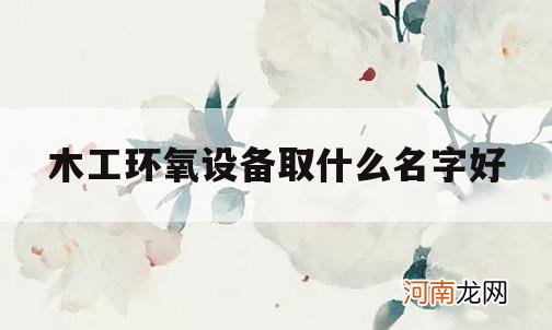 木工环氧设备取什么名字好_环保设备厂家起名