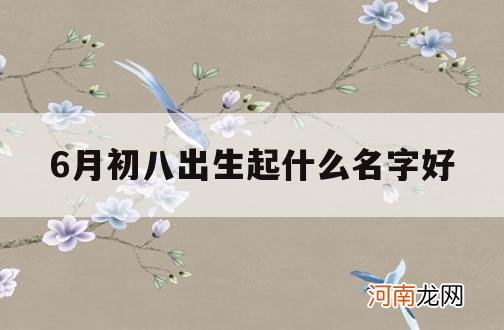 6月初八出生起什么名字好_六月初八出生的女孩起什么名字好