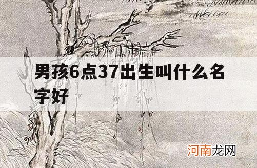 男孩6点37出生叫什么名字好_早上6点生的叫什么名字好