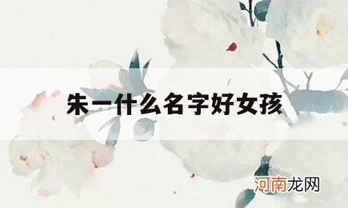 朱一什么名字好女孩_朱一一这个名字怎么样