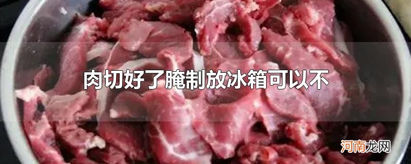 肉切好了腌制放冰箱可以不