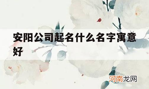 安阳公司起名什么名字寓意好_起名安阳好不好