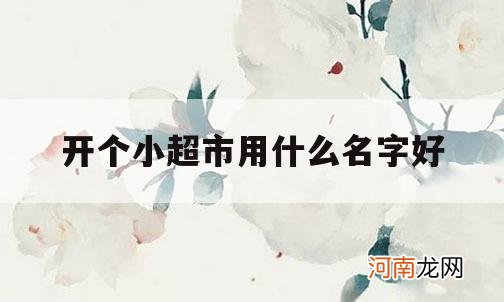 开个小超市用什么名字好_开个超市起个什么名字好