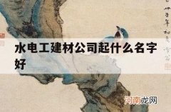 水电工建材公司起什么名字好_水电装修公司起名