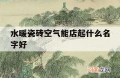 水暖瓷砖空气能店起什么名字好_暖通店起什么名字好听