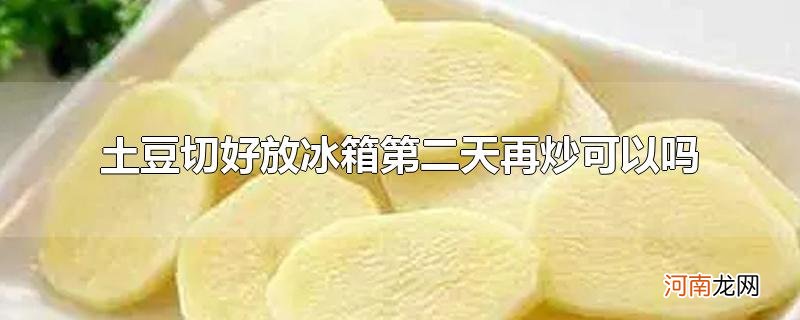 土豆切好放冰箱第二天再炒可以吗