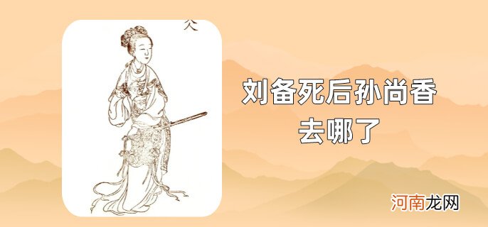 刘备死后孙尚香去哪了优质