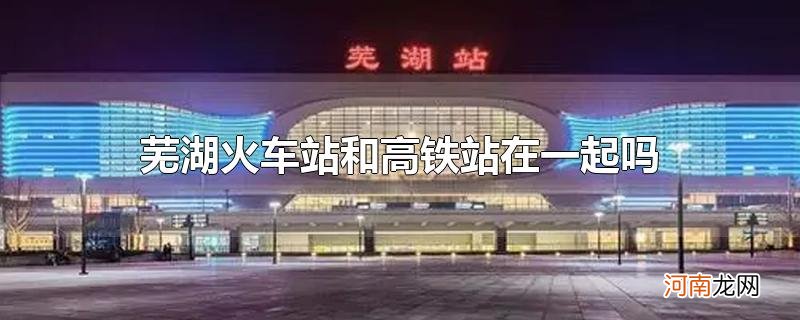 芜湖火车站和高铁站在一起吗优质