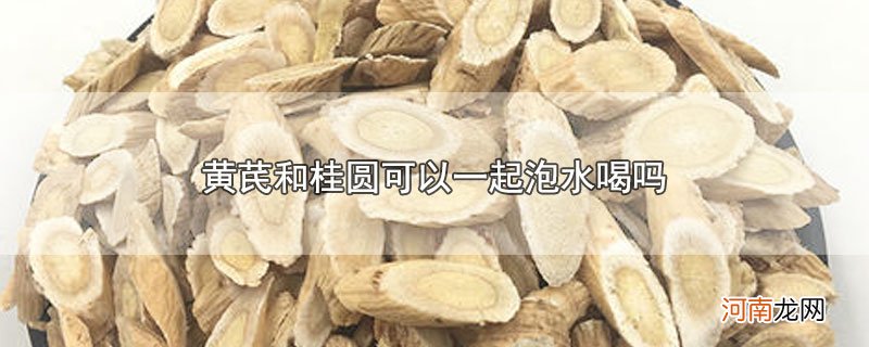 黄芪和桂圆可以一起泡水喝吗优质