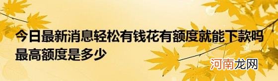 今日最新消息轻松有钱花有额度就能下款吗最高额度是多少