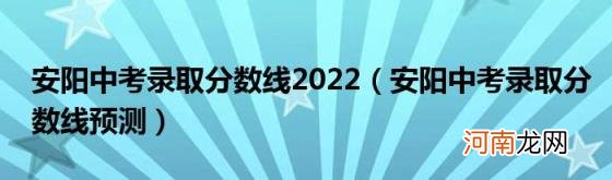 安阳中考录取分数线预测 安阳中考录取分数线2022