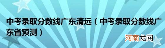 中考录取分数线广东省预测 中考录取分数线广东清远