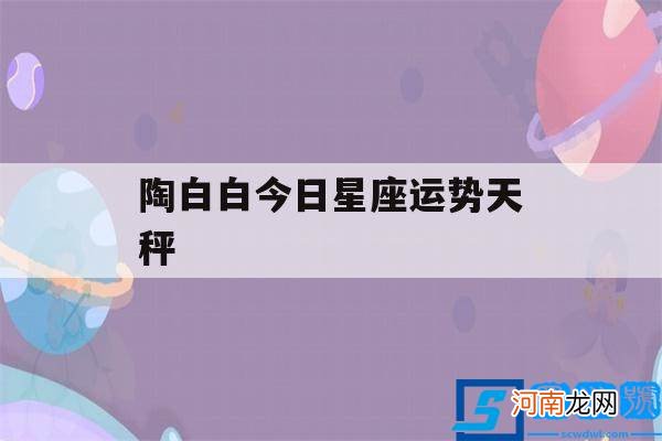 陶白白本周天秤星座运势 陶白白今日星座运势天秤