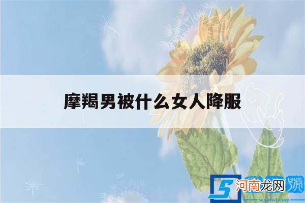 摩羯男被哪种女生搞定 摩羯男被什么女人降服