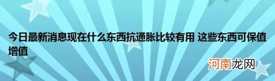 今日最新消息现在什么东西抗通胀比较有用这些东西可保值增值