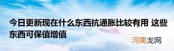 今日更新现在什么东西抗通胀比较有用这些东西可保值增值