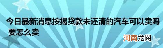 今日最新消息按揭贷款未还清的汽车可以卖吗要怎么卖