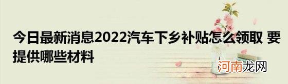 今日最新消息2022汽车下乡补贴怎么领取要提供哪些材料