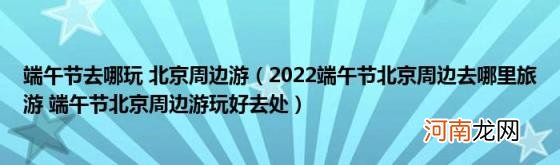 2022端午节北京周边去哪里旅游端午节北京周边游玩好去处 端午节去哪玩北京周边游