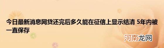 今日最新消息网贷还完后多久能在征信上显示结清5年内被一直保存