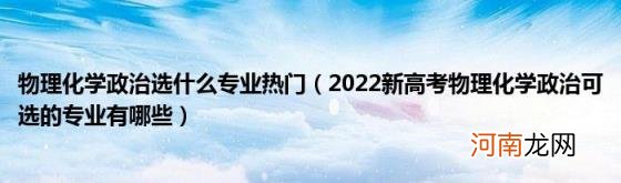 2022新高考物理化学政治可选的专业有哪些 物理化学政治选什么专业热门