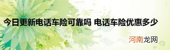 今日更新电话车险可靠吗电话车险优惠多少