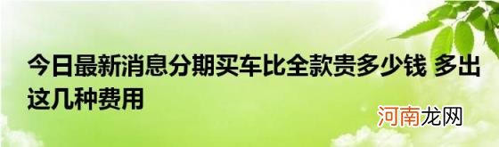 今日最新消息分期买车比全款贵多少钱多出这几种费用