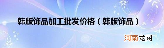 韩版饰品 韩版饰品加工批发价格