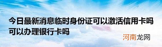 今日最新消息临时身份证可以激活信用卡吗可以办理银行卡吗