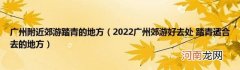 2022广州郊游好去处踏青适合去的地方 广州附近郊游踏青的地方